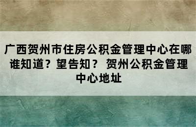 广西贺州市住房公积金管理中心在哪谁知道？望告知？ 贺州公积金管理中心地址